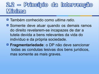    Também conhecido como ultima ratio.
   Somente deve atuar quando os demais ramos
    do direito revelarem-se incapazes de dar a
    tutela devida a bens relevantes da vida do
    indivíduo e da própria sociedade.
   Fragmentariedade: o DP não deve sancionar
     todas as condutas lesivas dos bens jurídicos,
    mas somente as mais graves.
 
