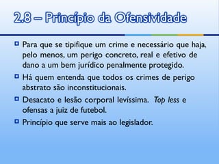    Para que se tipifique um crime e necessário que haja,
    pelo menos, um perigo concreto, real e efetivo de
    dano a um bem jurídico penalmente protegido.
   Há quem entenda que todos os crimes de perigo
    abstrato são inconstitucionais.
   Desacato e lesão corporal levíssima. Top less e
    ofensas a juiz de futebol.
   Princípio que serve mais ao legislador.
 