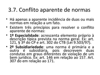 3.7. Conflito aparente de normas
• Há apenas a aparente incidência de duas ou mais
  normas em relação a um fato.
• Existem três princípios para resolver o conflito
  aparente de normas:
• 1º Especialidade: acrescenta elemento próprio à
  descrição típica prevista na norma geral. Ex: art.
  121, § 3º do CP e art. 302 do CTB (Lei 9.503/97).
• 2º Subsidiariedade: uma norma é primária e a
  outra é subsidiária, pois descrevem duas
  condutas em graus diferentes de violação de um
  bem jurídico. Ex: art. 146 em relação ao 157. Art.
  307 do em relação ao 171.
 