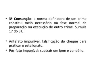 • 3º Consunção: a norma definidora de um crime
  constitui meio necessário ou fase normal de
  preparação ou execução de outro crime. Súmula
  17 do STJ.

• Antefato impunível: falsificação do cheque para
  praticar o estelionato.
• Pós-fato impunível: subtrair um bem e vendê-lo.
 