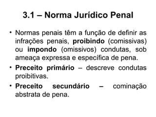 3.1 – Norma Jurídico Penal
• Normas penais têm a função de definir as
  infrações penais, proibindo (comissivas)
  ou impondo (omissivos) condutas, sob
  ameaça expressa e específica de pena.
• Preceito primário – descreve condutas
  proibitivas.
• Preceito secundário – cominação
  abstrata de pena.
 