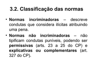 3.2. Classificação das normas
• Normas incriminadoras – descreve
  condutas que considera ilícitas atribuindo
  uma pena.
• Normas não incriminadoras – não
  tipificam condutas puníveis, podendo ser
  permissivas (arts. 23 a 25 do CP) e
  explicativas ou complementares (art.
  327 do CP).
 