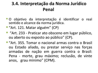 3.4. Interpretação da Norma Jurídico
                   Penal
 O objetivo da interpretação é identificar o real
  sentido e alcance da norma jurídica.
 “Art. 121. Matar alguém” (CP)
 “Art. 233 - Praticar ato obsceno em lugar público,
  ou aberto ou exposto ao público” (CP).
 “Art. 355. Tomar o nacional armas contra o Brasil
  ou Estado aliado, ou prestar serviço nas forças
  armadas de nação em guerra contra o Brasil:
  Pena - morte, grau máximo; reclusão, de vinte
  anos, grau mínimo” (CPM).
 