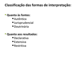 Classificação das formas de interpretação:

 Quanto às fontes:
      Autêntica
      Jurisprudencial
      Doutrinária

 Quanto aos resultados:
      Declarativa
      Extensiva
      Restritiva
 