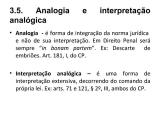 3.5.  Analogia               e       interpretação
analógica
• Analogia - é forma de integração da norma jurídica
  e não de sua interpretação. Em Direito Penal será
  sempre “in bonam partem”. Ex: Descarte de
  embriões. Art. 181, I, do CP.

• Interpretação analógica – é uma forma de
  interpretação extensiva, decorrendo do comando da
  própria lei. Ex: arts. 71 e 121, § 2º, III, ambos do CP.
 
