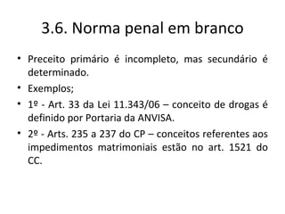 3.6. Norma penal em branco
• Preceito primário é incompleto, mas secundário é
  determinado.
• Exemplos;
• 1º - Art. 33 da Lei 11.343/06 – conceito de drogas é
  definido por Portaria da ANVISA.
• 2º - Arts. 235 a 237 do CP – conceitos referentes aos
  impedimentos matrimoniais estão no art. 1521 do
  CC.
 