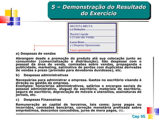 5 – Demonstração do Resultado
5 – Demonstração do Resultado
do Exercício
do Exercício
RECEITA BRUTA
(-) Deduções
Receita Líquida
(-) Custo das Vendas
Lucro Bruto
(-) Despesas Operacionais

a) Despesas de vendas

Lucro operacional

Abrangem desde a promoção do produto até sua colocação junto ao
consumidor (comercialização e distribuição). São despesas com o
pessoal da área de venda, comissões sobre vendas, propaganda e
publicidade, marketing, estimativa de perdas com duplicatas derivadas
de vendas a prazo (provisão para devedores duvidosos), etc.
b)

Despesas administrativas

Necessárias para administrar a empresa. Gastos no escritório visando à
direção ou gestão da empresa.
Exemplos: honorários administrativos, salários e encargos sociais do
pessoal administrativo, aluguel do escritório, materiais de escritório,
seguro de escritório, depreciação de móveis e utensílios, assinaturas de
jornais, etc.
c)

Despesas Financeiras

Remuneração ao capital de terceiros, tais como: juros pagos ou
incorridos, comissões bancárias, correção monetária prefixada sobre
empréstimos, descontos concedidos, juros de mora pagos, etc.

Cap 05

 