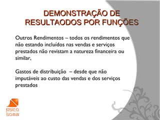 DEMONSTRAÇÃO DE
    RESULTAODOS POR FUNÇÕES
Outros Rendimentos – todos os rendimentos que
não estando incluídos nas vendas e serviços
prestados não revistam a natureza financeira ou
similar,

Gastos de distribuição – desde que não
imputáveis ao custo das vendas e dos serviços
prestados




                                                  6
 