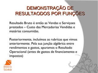 DEMONSTRAÇÃO DE
    RESULTAODOS POR FUNÇÕES
Resultado Bruto é então as Vendas e Serviçoes
prestados – Custo das Mercadorias Vendidas e
matérias consumidas.

Posteriormente, incluímos as rubricas que vimos
anteriormente. Pela sua junção algébrica entre
rendimentos e gastos, apuramos o Resultado
Operacional (antes de gastos de financiamento e
impostos)



                                                  8
 