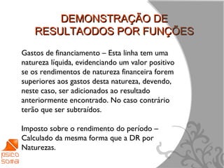 DEMONSTRAÇÃO DE
    RESULTAODOS POR FUNÇÕES
Gastos de financiamento – Esta linha tem uma
natureza líquida, evidenciando um valor positivo
se os rendimentos de natureza financeira forem
superiores aos gastos desta natureza, devendo,
neste caso, ser adicionados ao resultado
anteriormente encontrado. No caso contrário
terão que ser subtraídos.

Imposto sobre o rendimento do período –
Calculado da mesma forma que a DR por
Naturezas.
                                                   9
 