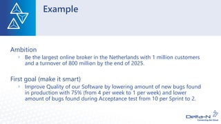 Example
Ambition
Be the largest online broker in the Netherlands with 1 million customers
and a turnover of 800 million by the end of 2025.
First goal (make it smart)
Improve Quality of our Software by lowering amount of new bugs found
in production with 75% (from 4 per week to 1 per week) and lower
amount of bugs found during Acceptance test from 10 per Sprint to 2.
 