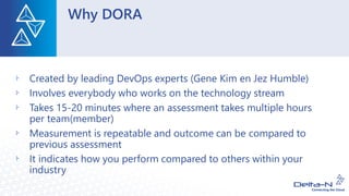 Why DORA
Created by leading DevOps experts (Gene Kim en Jez Humble)
Involves everybody who works on the technology stream
Takes 15-20 minutes where an assessment takes multiple hours
per team(member)
Measurement is repeatable and outcome can be compared to
previous assessment
It indicates how you perform compared to others within your
industry
 
