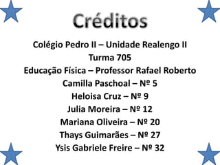 Colégio Pedro II – Unidade Realengo II
Turma 705
Educação Física – Professor Rafael Roberto
Camilla Paschoal – Nº 5
Heloisa Cruz – Nº 9
Julia Moreira – Nº 12
Mariana Oliveira – Nº 20
Thays Guimarães – Nº 27
Ysis Gabriele Freire – Nº 32
 