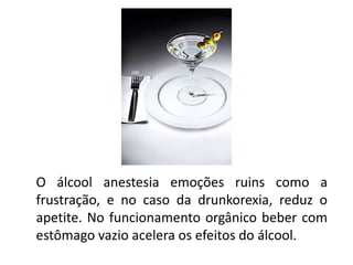 O álcool anestesia emoções ruins como a
frustração, e no caso da drunkorexia, reduz o
apetite. No funcionamento orgânico beber com
estômago vazio acelera os efeitos do álcool.
 