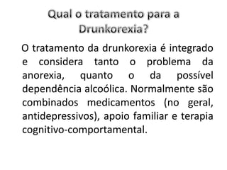 O tratamento da drunkorexia é integrado
e considera tanto o problema da
anorexia, quanto o da possível
dependência alcoólica. Normalmente são
combinados medicamentos (no geral,
antidepressivos), apoio familiar e terapia
cognitivo-comportamental.
 