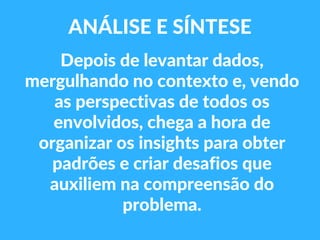 Depois de levantar dados,
mergulhando no contexto e, vendo
as perspectivas de todos os
envolvidos, chega a hora de
organizar os insights para obter
padrões e criar desafios que
auxiliem na compreensão do
problema.
ANÁLISE E SÍNTESE
 
