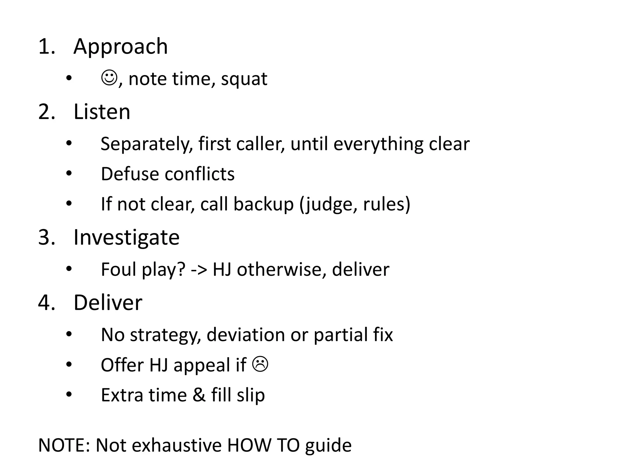 1. Approach
• , note time, squat
2. Listen
• Separately, first caller, until everything clear
• Defuse conflicts
• If not clear, call backup (judge, rules)
3. Investigate
• Foul play? -> HJ otherwise, deliver
4. Deliver
• No strategy, deviation or partial fix
• Offer HJ appeal if
• Extra time & fill slip
NOTE: Not exhaustive HOW TO guide