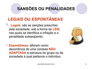 ANA MARÍA SELAIVE PUJOL 10
SANSÕES OU PENALIDADES
LEGAIS OU ESPONTÂNEAS
 Legais: são as sanções prescritas
pela sociedade, sob a forma de LEIS,
nas quais se identifica a infração e a
penalidade subseqüente;
Espontâneas: afloram como
decorrência de uma conduta NÃO
ADAPTADA à estrutura do grupo ou da
sociedade à qual pertence o indivíduo.
 