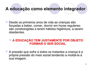 12
A educação como elemento integrador
Desde os primeiros anos de vida as crianças são
forçadas a beber, comer, dormir em horas regulares;
são constrangidas a terem hábitos higiênicos, a serem
obedientes.
A EDUCAÇÃO TEM JUSTAMENTE POR OBJETO
FORMAR O SER SOCIAL
A pressão que sofre a todos os instantes a criança é a
própria pressão do meio social tendendo a moldá-la à
sua imagem.
 