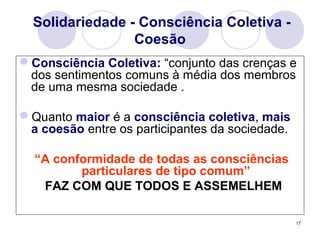 17
Solidariedade - Consciência Coletiva -
Coesão
Consciência Coletiva: “conjunto das crenças e
dos sentimentos comuns à média dos membros
de uma mesma sociedade .
Quanto maior é a consciência coletiva, mais
a coesão entre os participantes da sociedade.
“A conformidade de todas as consciências
particulares de tipo comum”
FAZ COM QUE TODOS E ASSEMELHEM
 