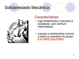 20
Solidariedade Mecânica
Características:
Liga diretamente o indivíduo à
sociedade, sem nenhum
intermediário;
crenças e sentimentos comuns
a todos os membros do grupo:
É O TIPO COLETIVO;
 