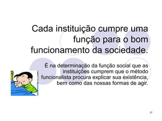 27
Cada instituição cumpre uma
função para o bom
funcionamento da sociedade.
É na determinação da função social que as
instituições cumprem que o método
funcionalista procura explicar sua existência,
bem como das nossas formas de agir.
 