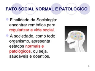 28
FATO SOCIAL NORMAL E PATOLÓGICO
Finalidade da Sociologia:
encontrar remédios para
regularizar a vida social.
A sociedade, como todo
organismo, apresenta
estados normais e
patológicos, ou seja,
saudáveis e doentios.
 