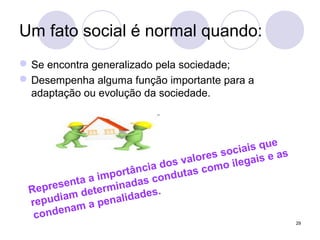 29
Um fato social é normal quando:
Se encontra generalizado pela sociedade;
Desempenha alguma função importante para a
adaptação ou evolução da sociedade.
Representa a importância dos valores sociais que
repudiam determinadas condutas como ilegais e as
condenam a penalidades.
 