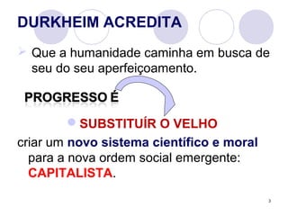 3
DURKHEIM ACREDITA
 Que a humanidade caminha em busca de
seu do seu aperfeiçoamento.
SUBSTITUÍR O VELHO
criar um novo sistema científico e moral
para a nova ordem social emergente:
CAPITALISTA.
 
