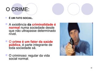 30
O CRIME:
 É UM FATO SOCIAL.
A existência da criminalidade é
normal numa sociedade desde
que não ultrapasse determinado
nível.
O crime é um fator da saúde
pública, é parte integrante de
toda sociedade sã.
O criminoso: regular da vida
social normal.
 