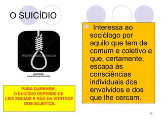 33
O SUICÍDIO
 Interessa ao
sociólogo por
aquilo que tem de
comum e coletivo e
que, certamente,
escapa ás
consciências
individuais dos
envolvidos e dos
que lhe cercam.
PARA DURKHEM,
O SUICÍDIO DEPENDE DE
LEIS SOCIAIS E NÃO DA VONTADE
DOS SUJEITOS.
 