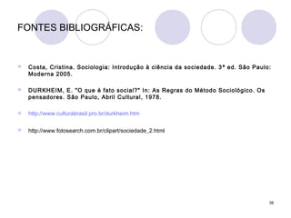 38
FONTES BIBLIOGRÁFICAS:
 Costa, Cristina. Sociologia: Introdução à ciência da sociedade. 3 ª ed. São Paulo:
Moderna 2005.
 DURKHEIM, E. "O que é fato social?" In: As Regras do Método Sociológico. Os
pensadores. São Paulo, Abril Cultural, 1978.
 http://www.culturabrasil.pro.br/durkheim.htm
 http://www.fotosearch.com.br/clipart/sociedade_2.html
 