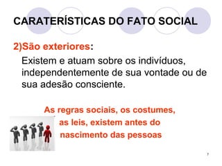 7
CARATERÍSTICAS DO FATO SOCIAL
2)São exteriores:
Existem e atuam sobre os indivíduos,
independentemente de sua vontade ou de
sua adesão consciente.
As regras sociais, os costumes,
as leis, existem antes do
nascimento das pessoas
 