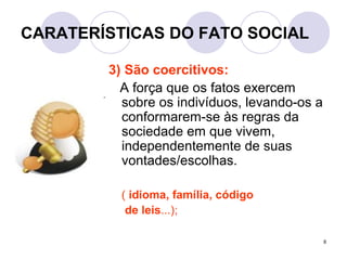 8
CARATERÍSTICAS DO FATO SOCIAL
3) São coercitivos:
A força que os fatos exercem
sobre os indivíduos, levando-os a
conformarem-se às regras da
sociedade em que vivem,
independentemente de suas
vontades/escolhas.
( idioma, família, código
de leis...);
 