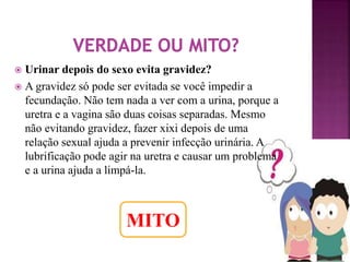 Urinar depois do sexo evita gravidez? 
 A gravidez só pode ser evitada se você impedir a 
fecundação. Não tem nada a ver com a urina, porque a 
uretra e a vagina são duas coisas separadas. Mesmo 
não evitando gravidez, fazer xixi depois de uma 
relação sexual ajuda a prevenir infecção urinária. A 
lubrificação pode agir na uretra e causar um problema 
e a urina ajuda a limpá-la. 
MITO 
 