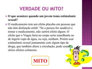  O que acontece quando um jovem toma estimulante 
sexual? 
 O medicamento tem um efeito placebo em pessoas que 
não têm disfunção erétil: “Se a pessoa for saudável e 
tomar o medicamento, não surtirá efeito algum. O 
efeito que o Viagra faria no corpo seria semelhante ao 
de ingerir copo de água, ou seja, nenhum. Porém usar 
estimulante sexual juntamente com algum tipo de 
droga, que também altere a circulação, pode causar 
sérios efeitos colaterais. 
MITO 
 