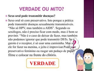  Sexo oral pode transmitir doenças? 
 Sexo oral só com preservativo. Isto porque a prática 
pode transmitir doenças sexualmente transmissíveis. 
“Não só HPV, mas também a AIDS”. Segundo os 
sexólogos, não é preciso ficar com medo, mas é bom se 
previnir. “Não é o caso de deixar de fazer, mas também 
não podemos ignorar que pode transmitir DSTs. Se o 
garoto é o receptor, é só usar uma camisinha. Mas se 
ele for fazer na menina, o jeito é improvisar.Pode usar 
preservativo feminino ou rasgar um pedaço de papel 
filme e colocar na frente do clitóris. 
VERDADE 
 