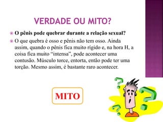  O pênis pode quebrar durante a relação sexual? 
 O que quebra é osso e pênis não tem osso. Ainda 
assim, quando o pênis fica muito rígido e, na hora H, a 
coisa fica muito “intensa”, pode acontecer uma 
contusão. Músculo torce, entorta, então pode ter uma 
torção. Mesmo assim, é bastante raro acontecer. 
MITO 
 