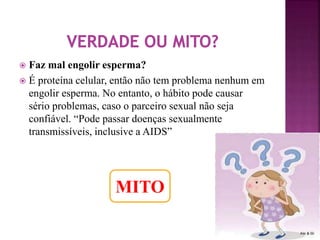  Faz mal engolir esperma? 
 É proteína celular, então não tem problema nenhum em 
engolir esperma. No entanto, o hábito pode causar 
sério problemas, caso o parceiro sexual não seja 
confiável. “Pode passar doenças sexualmente 
transmissíveis, inclusive a AIDS” 
MITO 
 