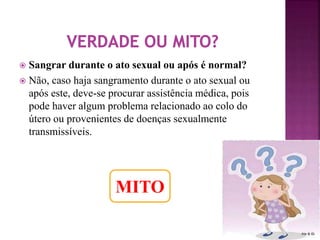  Sangrar durante o ato sexual ou após é normal? 
 Não, caso haja sangramento durante o ato sexual ou 
após este, deve-se procurar assistência médica, pois 
pode haver algum problema relacionado ao colo do 
útero ou provenientes de doenças sexualmente 
transmissíveis. 
MITO 
 