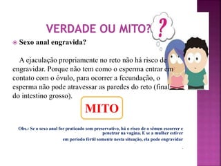  Sexo anal engravida? 
A ejaculação propriamente no reto não há risco de 
engravidar. Porque não tem como o esperma entrar em 
contato com o óvulo, para ocorrer a fecundação, o 
esperma não pode atravessar as paredes do reto (final 
do intestino grosso). 
Obs.: Se o sexo anal for praticado sem preservativo, há o risco de o sêmen escorrer e 
penetrar na vagina. E se a mulher estiver 
em período fértil somente nesta situação, ela pode engravidar 
. 
MITO 
 