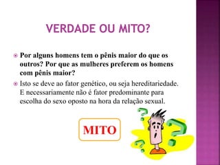  Por alguns homens tem o pênis maior do que os 
outros? Por que as mulheres preferem os homens 
com pênis maior? 
 Isto se deve ao fator genético, ou seja hereditariedade. 
E necessariamente não é fator predominante para 
escolha do sexo oposto na hora da relação sexual. 
MITO 
 