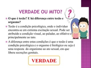  O que é tesão? E há diferença entre tesão e 
orgasmo? 
 Tesão é a condição psicológica, onde o individuo 
encontra-se em extrema excitação sexual. Pode ser 
atribuído a condição visual, ao paladar, ao olfativo e 
principalmente ao tato. 
 A diferença entre estas condições é que o tesão é uma 
condição psicológica e o orgasmo é biológico ou seja é 
uma resposta do organismo ao ato sexual, em que 
libera secreções genitais. 
VERDADE 
 