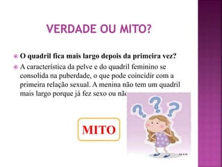  O quadril fica mais largo depois da primeira vez? 
 A característica da pelve e do quadril feminino se 
consolida na puberdade, o que pode coincidir com a 
primeira relação sexual. A menina não tem um quadril 
mais largo porque já fez sexo ou não. 
MITO 
 