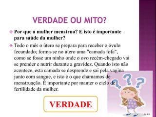  Por que a mulher menstrua? E isto é importante 
para saúde da mulher? 
 Todo o mês o útero se prepara para receber o óvulo 
fecundado; forma-se no útero uma "camada fofa", 
como se fosse um ninho onde o ovo recém-chegado vai 
se prender e nutrir durante a gravidez. Quando isto não 
acontece, esta camada se desprende e sai pela vagina 
junto com sangue, e isto é o que chamamos de 
menstruação. É importante por manter o ciclo de 
fertilidade da mulher. 
VERDADE 
 