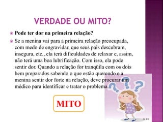  Pode ter dor na primeira relação? 
 Se a menina vai para a primeira relação preocupada, 
com medo de engravidar, que seus pais descubram, 
insegura, etc., ela terá dificuldades de relaxar e, assim, 
não terá uma boa lubrificação. Com isso, ela pode 
sentir dor. Quando a relação for tranqüila com os dois 
bem preparados sabendo o que estão querendo e a 
menina sentir dor forte na relação, deve procurar um 
médico para identificar e tratar o problema. 
MITO 
 