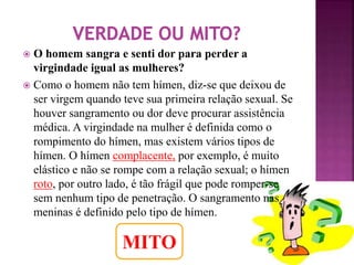  O homem sangra e senti dor para perder a 
virgindade igual as mulheres? 
 Como o homem não tem hímen, diz-se que deixou de 
ser virgem quando teve sua primeira relação sexual. Se 
houver sangramento ou dor deve procurar assistência 
médica. A virgindade na mulher é definida como o 
rompimento do hímen, mas existem vários tipos de 
hímen. O hímen complacente, por exemplo, é muito 
elástico e não se rompe com a relação sexual; o hímen 
roto, por outro lado, é tão frágil que pode romper-se 
sem nenhum tipo de penetração. O sangramento nas 
meninas é definido pelo tipo de hímen. 
MITO 
 