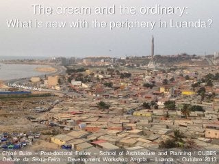 The dream and the ordinary:
What is new with the periphery in Luanda?

Chloé Buire – Post-doctoral Fellow – School of Architecture and Planning / CUBES
Debate da Sexta-Feira – Development Workshop Angola – Luanda – Outubro 2013

 