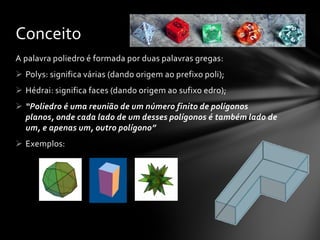 A palavra poliedro é formada por duas palavras gregas:
 Polys: significa várias (dando origem ao prefixo poli);
 Hédrai: significa faces (dando origem ao sufixo edro);
 “Poliedro é uma reunião de um número finito de polígonos
planos, onde cada lado de um desses polígonos é também lado de
um, e apenas um, outro polígono”
 Exemplos:
Conceito
 
