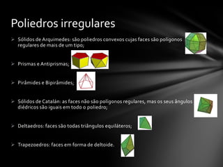  Sólidos de Arquimedes: são poliedros convexos cujas faces são polígonos
regulares de mais de um tipo;
 Prismas e Antiprismas;
 Pirâmides e Bipirâmides;
 Sólidos de Catalán: as faces não são polígonos regulares, mas os seus ângulos
diédricos são iguais em todo o poliedro;
 Deltaedros: faces são todas triângulos equiláteros;
 Trapezoedros: faces em forma de deltoide.
Poliedros irregulares
 